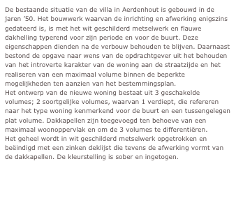 De bestaande situatie van de villa in Aerdenhout is gebouwd in de jaren ’50. Het bouwwerk waarvan de inrichting en afwerking enigszins gedateerd is, is met het wit geschilderd metselwerk en flauwe dakhelling typerend voor zijn periode en voor de buurt. Deze eigenschappen dienden na de verbouw behouden te blijven. Daarnaast bestond de opgave naar wens van de opdrachtgever uit het behouden van het introverte karakter van de woning aan de straatzijde en het realiseren van een maximaal volume binnen de beperkte mogelijkheden ten aanzien van het bestemmingsplan.
Het ontwerp van de nieuwe woning bestaat uit 3 geschakelde volumes; 2 soortgelijke volumes, waarvan 1 verdiept, die refereren naar het type woning kenmerkend voor de buurt en een tussengelegen plat volume. Dakkapellen zijn toegevoegd ten behoeve van een maximaal woonoppervlak en om de 3 volumes te differentiëren. 
Het geheel wordt in wit geschilderd metselwerk opgetrokken en beëindigd met een zinken deklijst die tevens de afwerking vormt van de dakkapellen. De kleurstelling is sober en ingetogen.