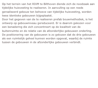 Op het terrein van het RIVM te Bilthoven diende zich de noodzaak aan tijdelijke huisvesting te realiseren. In aanvulling op een reeds gerealiseerd gebouw ten behoeve van tijdelijke huisvesting, worden twee identieke gebouwen bijgeplaatst. 
Door het gegeven van de te realiseren prefab bouwmethodiek, is het ontwerp op gebouwniveau gereduceerd. Er is daarom gekozen voor een benadering die zich concentreert op de kwaliteit van de buitenruimte en de relatie van de afzonderlijke gebouwen onderling.
De positionering van de gebouwen is zo gekozen dat de drie gebouwen als een ruimtelijk geheel kunnen worden opgevat, waarbij de ruimte tussen de gebouwen in de afzonderlijke gebouwen verbindt.