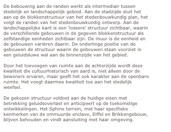 De bebouwing aan de randen werkt als intermediair tussen stedelijk en landschappelijk gebied. Aan de stadzijde sluit het aan op de blokkenstructuur van het stedenbouwkundig plan, het volgt de randen van het stedenbouwkundig ontwerp. Aan de landschappelijke kant is een ‘lossere’ structuur zichtbaar, waarin de verschillende gebouwen in de gegeven blokkenstructuur als zelfstandige eenheden zichtbaar zijn. De muur is de eenheid en de gebouwen variëren daarin. De onderlinge positie van de gebouwen de structuur waarin de gebouwen staan voorziet in een geluidsluwe wal aan de binnenzijde van het gebied. 

Door het toevoegen van ruimte aan de achterzijde wordt deze kwaliteit die cultuurhistorisch van aard is, niet alleen door de bewoners ervaren, maar geeft het ook karakter aan de openbare ruimte. Het voegt daarmee kwaliteit toe aan het stedelijk weefsel.

De gekozen structuur voldoet aan de huidige eisen met betrekking geluidsoverlast en anticipeert op de toekomstige ontwikkelingen. Het Sphinx terrein, met haar specifieke kenmerken van de ommuurde enclave, Eiffel en Brikkengebouw, blijven behouden en vindt aansluiting met haar omgeving. 

