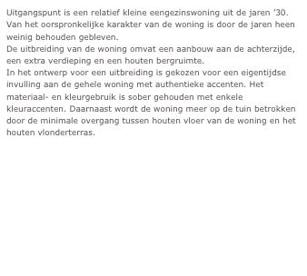 Uitgangspunt is een relatief kleine eengezinswoning uit de jaren ’30. Van het oorspronkelijke karakter van de woning is door de jaren heen weinig behouden gebleven. 
De uitbreiding van de woning omvat een aanbouw aan de achterzijde, een extra verdieping en een houten bergruimte.
In het ontwerp voor een uitbreiding is gekozen voor een eigentijdse invulling aan de gehele woning met authentieke accenten. Het materiaal- en kleurgebruik is sober gehouden met enkele kleuraccenten. Daarnaast wordt de woning meer op de tuin betrokken door de minimale overgang tussen houten vloer van de woning en het houten vlonderterras. 
