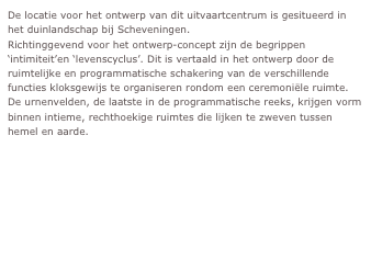 De locatie voor het ontwerp van dit uitvaartcentrum is gesitueerd in het duinlandschap bij Scheveningen. 
Richtinggevend voor het ontwerp-concept zijn de begrippen ‘intimiteit’en ‘levenscyclus’. Dit is vertaald in het ontwerp door de ruimtelijke en programmatische schakering van de verschillende functies kloksgewijs te organiseren rondom een ceremoniële ruimte. De urnenvelden, de laatste in de programmatische reeks, krijgen vorm binnen intieme, rechthoekige ruimtes die lijken te zweven tussen hemel en aarde.
