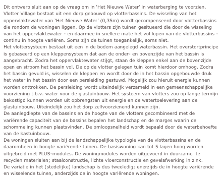 Dit ontwerp sluit aan op de vraag om in ‘Het Nieuwe Water’ in waterberging te voorzien. 
Vlotter Village bestaat uit een dorp gebouwd op vlotterbassins. De wisseling van het oppervlaktewater van ‘Het Nieuwe Water’ (0,35m) wordt gecompenseerd door vlotterbassins die rondom de woningen liggen. Op de vlotters zijn tuinen gesitueerd die door de wisseling van het oppervlaktewater - en daarmee in snellere mate het vol lopen van de vlotterbassins - continu in hoogte variëren. Soms zijn de tuinen toegankelijk, soms niet. 
Het vlottersysteem bestaat uit een in de bodem aangelegd waterbassin. Het overstortprincipe is gebaseerd op een kleppensysteem dat aan de onder- en bovenzijde van het bassin is aangebracht. Zodra het oppervlaktewater stijgt, staan de kleppen enkel aan de bovenzijde open en stroom het bassin vol. De op de vlotter gelegen tuin komt hierdoor omhoog. Zodra het bassin gevuld is, wisselen de kleppen en wordt door de in het bassin opgebouwde druk het water in het bassin door een persleiding gestuwd. Mogelijk zou hieruit energie kunnen worden onttrokken. De persleiding wordt uiteindelijk verzameld in een gemeenschappelijke voorziening t.b.v. water voor de glastuinbouw. Het systeem van vlotters zou op lange termijn bekostigd kunnen worden uit opbrengsten uit energie en de watertoelevering aan de glastuinbouw. Uiteindelijk zou het dorp zelfvoorzienend kunnen zijn.
De aanlegdiepte van de bassins en de hoogte van de vlotters gecombineerd met de variërende capaciteit van de bassins bepalen het landschap en de marges waarin de schommeling kunnen plaatsvinden. De omloopsnelheid wordt bepaald door de waterbehoefte van de kastuinbouw.
De woningen sluiten aan bij de landschappelijke typologie van de vlotterbassins en de daaromheen in hoogte variërende tuinen. De basiswoning kan tot 5 lagen hoog worden uitgebreid met PLUS-modules. De woningmodules worden uitgevoerd in duurzame  te recyclen materialen; staalconstructie, lichte vloerconstructie en gevelafwerking in zink. 
De variatie in het (stedelijke) landschap is dus tweeledig; enerzijds de in hoogte variërende en wisselende tuinen, anderzijds de in hoogte variërende woningen.